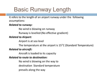 Basic Runway Length
It refers to the length of an airport runway under the following
assumptions:
Related to runway:
No wind is blowing on runway
Runway is levelled (No effective gradient)
Related to Airport:
Airport is at sea level
The temperature at the airport is 15°C (Standard Temperature)
Related to aircraft:
Aircraft is loaded to its capacity
Related to route to destination:
No wind is blowing on the way to
destination Standard temperature
prevails along the way
 