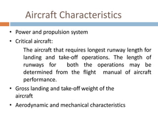 Aircraft Characteristics
• Power and propulsion system
• Critical aircraft:
The aircraft that requires longest runway length for
landing and take-off operations. The length of
runways for both the operations may be
determined from the flight manual of aircraft
performance.
• Gross landing and take-off weight of the
aircraft
• Aerodynamic and mechanical characteristics
 