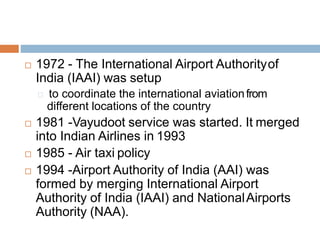  1972 - The International Airport Authorityof
India (IAAI) was setup
to coordinate the international aviationfrom
different locations of the country
 1981 -Vayudoot service was started. It merged
into Indian Airlines in 1993
 1985 - Air taxi policy
 1994 -Airport Authority of India (AAI) was
formed by merging International Airport
Authority of India (IAAI) and NationalAirports
Authority (NAA).
 