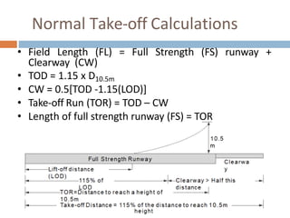 Normal Take-off Calculations
• Field Length (FL) = Full Strength (FS) runway +
Clearway (CW)
• TOD = 1.15 x D10.5m
• CW = 0.5[TOD -1.15(LOD)]
• Take-off Run (TOR) = TOD – CW
• Length of full strength runway (FS) = TOR
 