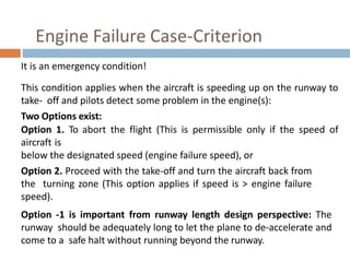 Engine Failure Case-Criterion
It is an emergency condition!
This condition applies when the aircraft is speeding up on the runway to
take- off and pilots detect some problem in the engine(s):
Two Options exist:
Option 1. To abort the flight (This is permissible only if the speed of
aircraft is
below the designated speed (engine failure speed), or
Option 2. Proceed with the take-off and turn the aircraft back from
the turning zone (This option applies if speed is > engine failure
speed).
Option -1 is important from runway length design perspective: The
runway should be adequately long to let the plane to de-accelerate and
come to a safe halt without running beyond the runway.
 