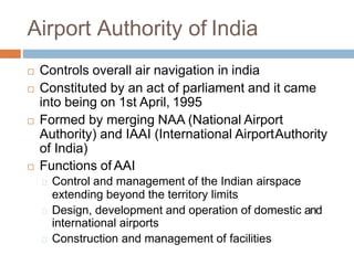 Airport Authority of India
 Controls overall air navigation in india
 Constituted by an act of parliament and it came
into being on 1st April, 1995
 Formed by merging NAA (National Airport
Authority) and IAAI (International AirportAuthority
of India)
 Functions of AAI
Control and management of the Indian airspace
extending beyond the territory limits
Design, development and operation of domestic and
international airports
Construction and management of facilities
 