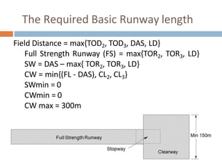 The Required Basic Runway length
Field Distance = max{TOD2, TOD3, DAS, LD}
Full Strength Runway (FS) = max{TOR2, TOR3, LD}
SW = DAS – max{ TOR2, TOR3, LD}
CW = min{(FL - DAS), CL2, CL3}
SWmin = 0
CWmin = 0
CW max = 300m
 