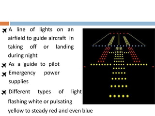 A line of lights on an
airfield to guide aircraft in
taking off or landing
during night
As a guide to pilot
Emergency power
supplies
Different types of light
flashing white or pulsating
yellow to steady red and even blue
 