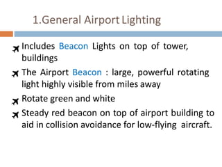 1.General AirportLighting
Includes Beacon Lights on top of tower,
buildings
The Airport Beacon : large, powerful rotating
light highly visible from miles away
Rotate green and white
Steady red beacon on top of airport building to
aid in collision avoidance for low-flying aircraft.
 