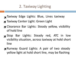 2. Taxiway Lighting
Taxiway Edge Lights: Blue, Lines taxiway
Taxiway Center Light: Green Light
Clearance Bar Lights: Steady yellow, visibility
of hold line
Stop Bar Lights: Steady red, ATC in low
visibility situation, across taxiway at hold short
line
Runway Guard Lights: A pair of two steady
yellow light at hold short line, may be flashing
 