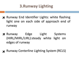3.Runway Lighting
Runway End Identifier Lights: white flashing
light one on each side of approach end of
runway
Runway Edge Light Systems
(HIRL/MIRL/LIRL):steady white light on
edges of runway
Runway Centerline Lighting System (RCLS)
 