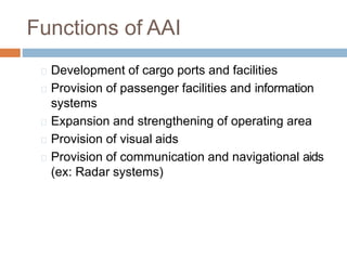 Functions of AAI
Development of cargo ports and facilities
Provision of passenger facilities and information
systems
Expansion and strengthening of operating area
Provision of visual aids
Provision of communication and navigational aids
(ex: Radar systems)
 