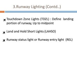3.Runway Lighting (Contd..)
Touchdown Zone Lights (TDZL) : Define landing
portion of runway, Up to midpoint
Land and Hold Short Lights (LAHSO)
Runway status light or Runway entry light (REL)
 