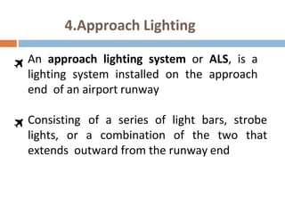 4.Approach Lighting
An approach lighting system or ALS, is a
lighting system installed on the approach
end of an airport runway
Consisting of a series of light bars, strobe
lights, or a combination of the two that
extends outward from the runway end
 