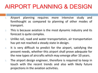 1. Airport planning requires more intensive study and
forethought as compared to planning of other modes of
transport.
2. This is because aviation is the most dynamic industry and its
forecast is quite complex.
3. Unlike rail, road and water transportation, air transportation
has yet not reached a steady state in design.
4. It is very difficult to predict for the airport, satisfying the
present needs, whether this airport shall prove adequate for
the new types of aircrafts which may emerge after 10 years.
5. The airport design engineer, therefore is required to keep in
touch with the recent trends and also with likely future
projections in the aviation activities.
AIRPORT PLANNING & DESIGN
 