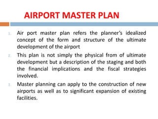 AIRPORT MASTER PLAN
1. Air port master plan refers the planner’s idealized
concept of the form and structure of the ultimate
development of the airport
2. This plan is not simply the physical from of ultimate
development but a description of the staging and both
the financial implications and the fiscal strategies
involved.
3. Master planning can apply to the construction of new
airports as well as to significant expansion of existing
facilities.
 