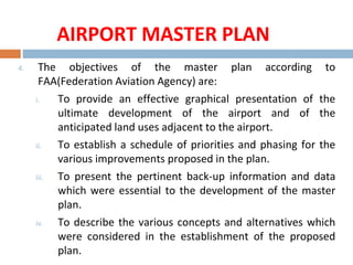 4. The objectives of the master plan according to
FAA(Federation Aviation Agency) are:
i. To provide an effective graphical presentation of the
ultimate development of the airport and of the
anticipated land uses adjacent to the airport.
ii. To establish a schedule of priorities and phasing for the
various improvements proposed in the plan.
iii. To present the pertinent back-up information and data
which were essential to the development of the master
plan.
iv. To describe the various concepts and alternatives which
were considered in the establishment of the proposed
plan.
AIRPORT MASTER PLAN
 