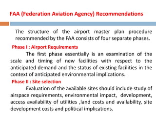 FAA (Federation Aviation Agency) Recommendations
The structure of the airport master plan procedure
recommended by the FAA consists of four separate phases.
Phase I : Airport Requirements
The first phase essentially is an examination of the
scale and timing of new facilities with respect to the
anticipated demand and the status of existing facilities in the
context of anticipated environmental implications.
Phase II : Site selection
Evaluation of the available sites should include study of
airspace requirements, environmental impact, development,
access availability of utilities ,land costs and availability, site
development costs and political implications.
 