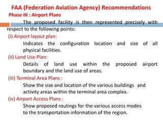 Phase III : Airport Plans
The proposed facility is then represented precisely with
respect to the following points:
(i) Airport layout plan:
Indicates the configuration location and size of all
physical facilities.
(ii) Land Use Plan:
Details of land use within the proposed airport
boundary and the land use of areas.
(iii) Terminal Area Plans :
Show the size and location of the various buildings and
activity areas within the terminal area complex.
(iv) Airport Access Plans :
Show proposed routings for the various access modes
to the transportation information of the region.
FAA (Federation Aviation Agency) Recommendations
 