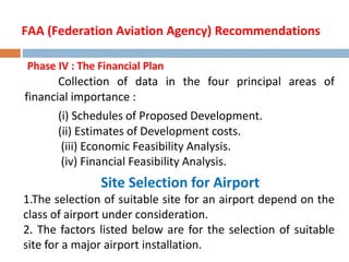 Phase IV : The Financial Plan
Collection of data in the four principal areas of
financial importance :
(i) Schedules of Proposed Development.
(ii) Estimates of Development costs.
(iii) Economic Feasibility Analysis.
(iv) Financial Feasibility Analysis.
Site Selection for Airport
1.The selection of suitable site for an airport depend on the
class of airport under consideration.
2. The factors listed below are for the selection of suitable
site for a major airport installation.
FAA (Federation Aviation Agency) Recommendations
 
