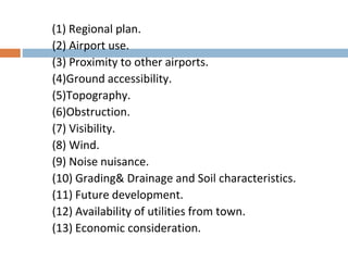 (1) Regional plan.
(2) Airport use.
(3) Proximity to other airports.
(4)Ground accessibility.
(5)Topography.
(6)Obstruction.
(7) Visibility.
(8) Wind.
(9) Noise nuisance.
(10) Grading& Drainage and Soil characteristics.
(11) Future development.
(12) Availability of utilities from town.
(13) Economic consideration.
 