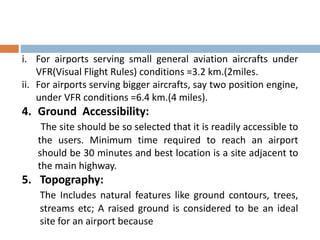 i. For airports serving small general aviation aircrafts under
VFR(Visual Flight Rules) conditions =3.2 km.(2miles.
ii. For airports serving bigger aircrafts, say two position engine,
under VFR conditions =6.4 km.(4 miles).
4. Ground Accessibility:
The site should be so selected that it is readily accessible to
the users. Minimum time required to reach an airport
should be 30 minutes and best location is a site adjacent to
the main highway.
5. Topography:
The Includes natural features like ground contours, trees,
streams etc; A raised ground is considered to be an ideal
site for an airport because
 