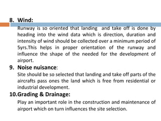 8. Wind:
Runway is so oriented that landing and take off is done by
heading into the wind data which is direction, duration and
intensity of wind should be collected over a minimum period of
5yrs.This helps in proper orientation of the runway and
influence the shape of the needed for the development of
airport.
9. Noise nuisance:
Site should be so selected that landing and take off parts of the
aircrafts pass ones the land which is free from residential or
industrial development.
10.Grading & Drainage:
Play an important role in the construction and maintenance of
airport which on turn influences the site selection.
 