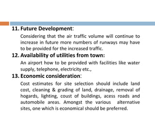 11. Future Development:
Considering that the air traffic volume will continue to
increase in future more numbers of runways may have
to be provided for the increased traffic.
12. Availability of utilities from town:
An airport how to be provided with facilities like water
supply, telephone, electricity etc.,
13. Economic consideration:
Cost estimates for site selection should include land
cost, cleaning & grading of land, drainage, removal of
hogards, lighting, coust of buildings, acess roads and
automobile areas. Amongst the various alternative
sites, one which is economical should be preferred.
 