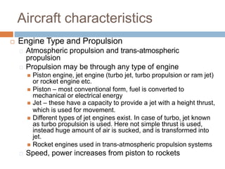 Aircraft characteristics
 Engine Type and Propulsion
Atmospheric propulsion and trans-atmospheric
propulsion
Propulsion may be through any type of engine
 Piston engine, jet engine (turbo jet, turbo propulsion or ram jet)
or rocket engine etc.
 Piston – most conventional form, fuel is converted to
mechanical or electrical energy
 Jet – these have a capacity to provide a jet with a height thrust,
which is used for movement.
 Different types of jet engines exist. In case of turbo, jet known
as turbo propulsion is used. Here not simple thrust is used,
instead huge amount of air is sucked, and is transformed into
jet.
 Rocket engines used in trans-atmospheric propulsion systems
Speed, power increases from piston to rockets
 
