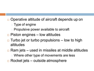  Operative altitude of aircraft depends up on
Type of engine
Propulsive power available to aircraft
 Piston engines – low altitudes
 Turbo jet or turbo propulsions – low to high
altitudes
 Ram jets – used in missiles at middle altitudes
Where other type of movements are less
 Rocket jets – outside atmosphere
 