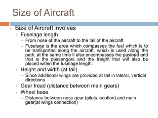 Size of Aircraft
 Size of Aircraft involves
 Fuselage length
 From nose of the aircraft to the tail of the aircraft
 Fuselage is the area which compasses the fuel which is to
be transported along the aircraft, which is used along the
path, at the same time it also encompasses the payload and
that is the passengers and the freight that will also be
placed within the fuselage length.
 Height and width (at tail)
 Since additional wings are provided at tail in lateral, vertical
directions
 Gear tread (distance between main gears)
 Wheel base
 Distance between nose gear (pilots location) and main
gear(at wings connection)
 