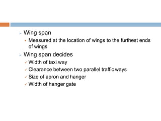  Wing span
 Measured at the location of wings to the furthest ends
of wings
 Wing span decides
 Width of taxi way
 Clearance between two parallel traffic ways
 Size of apron and hanger
 Width of hanger gate
 