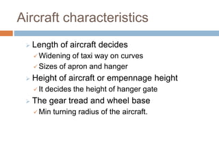 Aircraft characteristics
 Length of aircraft decides
 Widening of taxi way on curves
 Sizes of apron and hanger
 Height of aircraft or empennage height
 It decides the height of hanger gate
 The gear tread and wheel base
 Min turning radius of the aircraft.
 