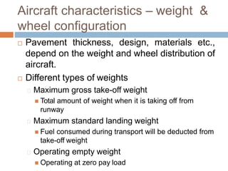 Aircraft characteristics – weight &
wheel configuration
 Pavement thickness, design, materials etc.,
depend on the weight and wheel distribution of
aircraft.
 Different types of weights
Maximum gross take-off weight
 Total amount of weight when it is taking off from
runway
Maximum standard landing weight
 Fuel consumed during transport will be deducted from
take-off weight
Operating empty weight
 Operating at zero pay load
 