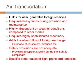 Air Transportation
 Helps tourism, generates foreign reserves
 Requires heavy funds during provision and
maintenance
 Highly dependent on weather conditions
compared to other modes
 Requires highly sophisticated machinery
 Adds to outward flow of foreign exchange
Purchase of equipment, airbuses etc.
 Safety provisions are not adequate.
Providing a support system during the flight is
complicate
 Specific demarcation of flight paths and territories
 