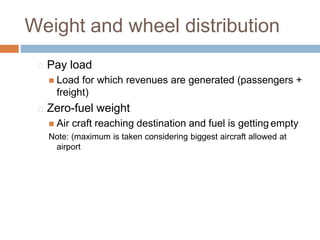 Weight and wheel distribution
Pay load
 Load for which revenues are generated (passengers +
freight)
Zero-fuel weight
 Air craft reaching destination and fuel is getting empty
Note: (maximum is taken considering biggest aircraft allowed at
airport
 