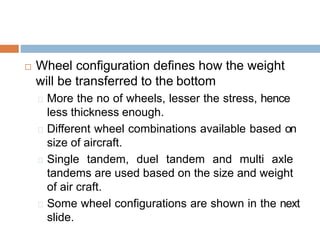  Wheel configuration defines how the weight
will be transferred to the bottom
More the no of wheels, lesser the stress, hence
less thickness enough.
Different wheel combinations available based on
size of aircraft.
Single tandem, duel tandem and multi axle
tandems are used based on the size and weight
of air craft.
Some wheel configurations are shown in the next
slide.
 