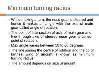 Minimum turning radius
 While making a turn, the nose gear is steered and
hence it makes an angle with the axis of main
gear called angle of rotation.
 The point of intersection of axis of main gear and
line through axis of steered nose gear is called
point of rotation.
 Max angle varies between 50 to 60 degrees
 The line joining the centre of rotation and the tip of
farthest wing of aircraft is known as minimum
turning radius.
 The amount depends on size of aircraft
 
