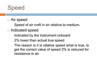 Speed
 Air speed
Speed of air craft in air relative to medium.
 Indicated speed
Indicated by the instrument onboard
2% lower than actual true speed
The reason is it is relative speed what is true, to
get the correct value of speed 2% is reduced for
resistance in air.
 