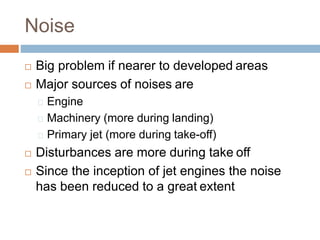 Noise
 Big problem if nearer to developed areas
 Major sources of noises are
Engine
Machinery (more during landing)
Primary jet (more during take-off)
 Disturbances are more during take off
 Since the inception of jet engines the noise
has been reduced to a great extent
 