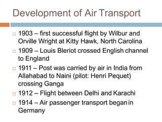 Development of Air Transport
 1903 – first successful flight by Wilbur and
Orville Wright at Kitty Hawk, North Carolina
 1909 – Louis Bleriot crossed English channel
to England
 1911 – Post was carried by air in India from
Allahabad to Naini (pilot: Henri Pequet)
crossing Ganga
 1912 – Flight between Delhi and Karachi
 1914 – Air passenger transport beganin
Germany
 