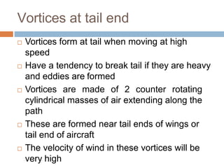 Vortices at tail end
 Vortices form at tail when moving at high
speed
 Have a tendency to break tail if they are heavy
and eddies are formed
 Vortices are made of 2 counter rotating
cylindrical masses of air extending along the
path
 These are formed near tail ends of wings or
tail end of aircraft
 The velocity of wind in these vortices will be
very high
 