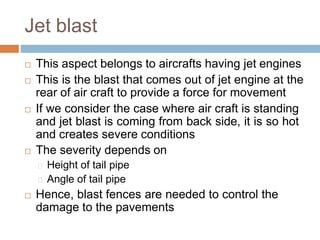 Jet blast
 This aspect belongs to aircrafts having jet engines
 This is the blast that comes out of jet engine at the
rear of air craft to provide a force for movement
 If we consider the case where air craft is standing
and jet blast is coming from back side, it is so hot
and creates severe conditions
 The severity depends on
Height of tail pipe
Angle of tail pipe
 Hence, blast fences are needed to control the
damage to the pavements
 