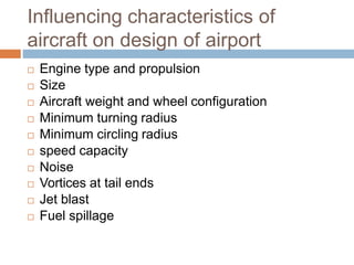 Influencing characteristics of
aircraft on design of airport
 Engine type and propulsion
 Size
 Aircraft weight and wheel configuration
 Minimum turning radius
 Minimum circling radius
 speed capacity
 Noise
 Vortices at tail ends
 Jet blast
 Fuel spillage
 