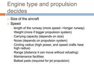 Engine type and propulsion
decides
 Size of the aircraft
 Speed
length of the runway (more speed ->longer runway)
Weight (more if bigger propulsion system)
Carrying capacity (depends on size)
Noise (depends on propulsion system)
Circling radius (high power, and speed crafts have
high radius)
Range (distance it can move without refueling)
Maintenance facilities
Ballast pads (required for jet propulsion)
 