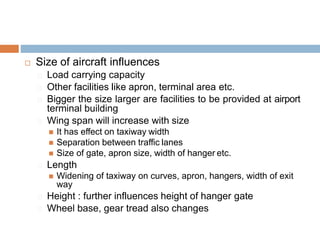  Size of aircraft influences
Load carrying capacity
Other facilities like apron, terminal area etc.
Bigger the size larger are facilities to be provided at airport
terminal building
Wing span will increase with size
 It has effect on taxiway width
 Separation between traffic lanes
 Size of gate, apron size, width of hanger etc.
Length
 Widening of taxiway on curves, apron, hangers, width of exit
way
Height : further influences height of hanger gate
Wheel base, gear tread also changes
 