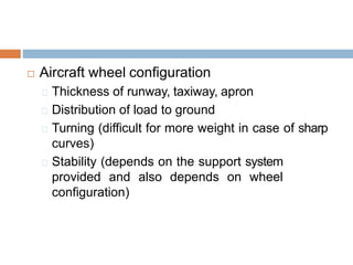  Aircraft wheel configuration
Thickness of runway, taxiway, apron
Distribution of load to ground
Turning (difficult for more weight in case of sharp
curves)
Stability (depends on the support system
provided and also depends on wheel
configuration)
 