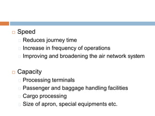  Speed
Reduces journey time
Increase in frequency of operations
Improving and broadening the air network system
 Capacity
Processing terminals
Passenger and baggage handling facilities
Cargo processing
Size of apron, special equipments etc.
 