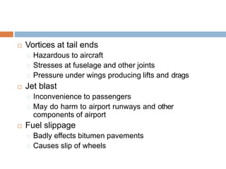  Vortices at tail ends
Hazardous to aircraft
Stresses at fuselage and other joints
Pressure under wings producing lifts and drags
 Jet blast
Inconvenience to passengers
May do harm to airport runways and other
components of airport
 Fuel slippage
Badly effects bitumen pavements
Causes slip of wheels
 
