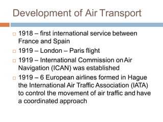 Development of Air Transport
 1918 – first international service between
France and Spain
 1919 – London – Paris flight
 1919 – International Commission onAir
Navigation (ICAN) was established
 1919 – 6 European airlines formed in Hague
the International Air Traffic Association (IATA)
to control the movement of air traffic and have
a coordinated approach
 