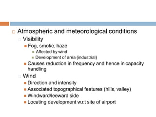  Atmospheric and meteorological conditions
Visibility
 Fog, smoke, haze
 Affected by wind
 Development of area (industrial)
 Causes reduction in frequency and hence in capacity
handling
Wind
 Direction and intensity
 Associated topographical features (hills, valley)
 Windward/leeward side
 Locating development w.r.t site of airport
 