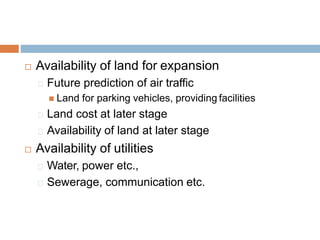  Availability of land for expansion
Future prediction of air traffic
 Land for parking vehicles, providing facilities
Land cost at later stage
Availability of land at later stage
 Availability of utilities
Water, power etc.,
Sewerage, communication etc.
 