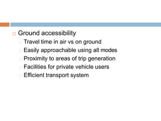  Ground accessibility
Travel time in air vs on ground
Easily approachable using all modes
Proximity to areas of trip generation
Facilities for private vehicle users
Efficient transport system
 