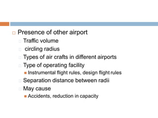  Presence of other airport
Traffic volume
circling radius
Types of air crafts in different airports
Type of operating facility
 Instrumental flight rules, design flight rules
Separation distance between radii
May cause
 Accidents, reduction in capacity
 